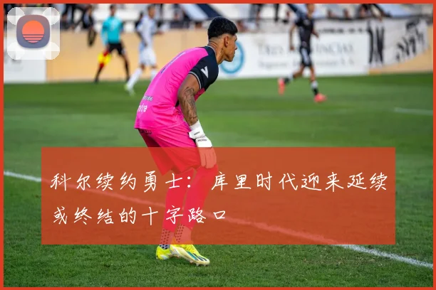 科尔续约勇士：库里时代迎来延续或终结的十字路口