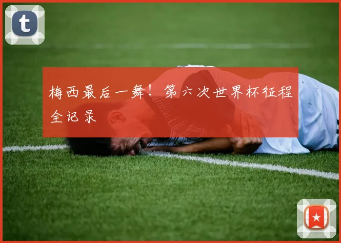 梅西最后一舞！第六次世界杯征程全记录