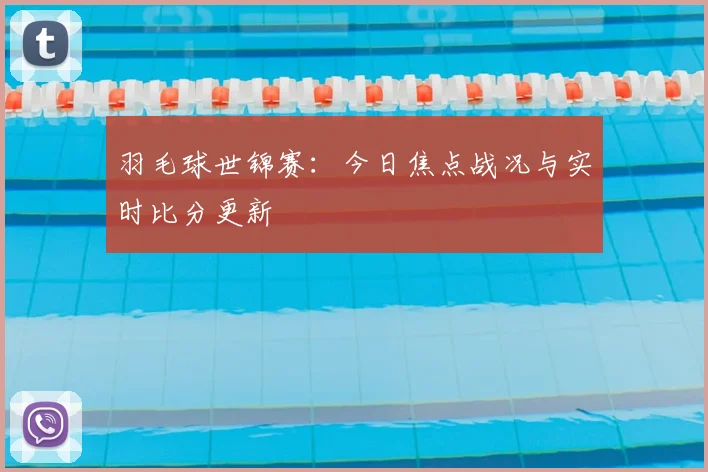 羽毛球世锦赛：今日焦点战况与实时比分更新