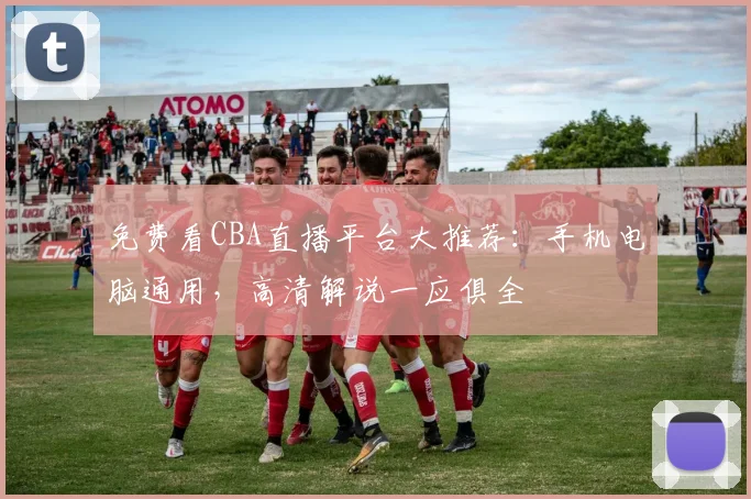 免费看CBA直播平台大推荐：手机电脑通用，高清解说一应俱全