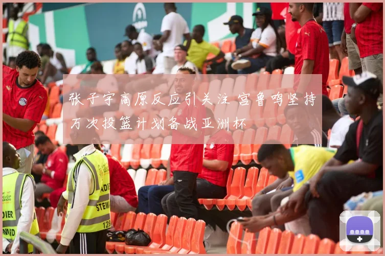 张子宇高原反应引关注 宫鲁鸣坚持万次投篮计划备战亚洲杯