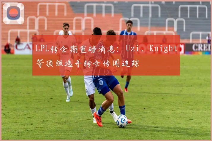 LPL转会期重磅消息：Uzi、Knight等顶级选手转会传闻追踪