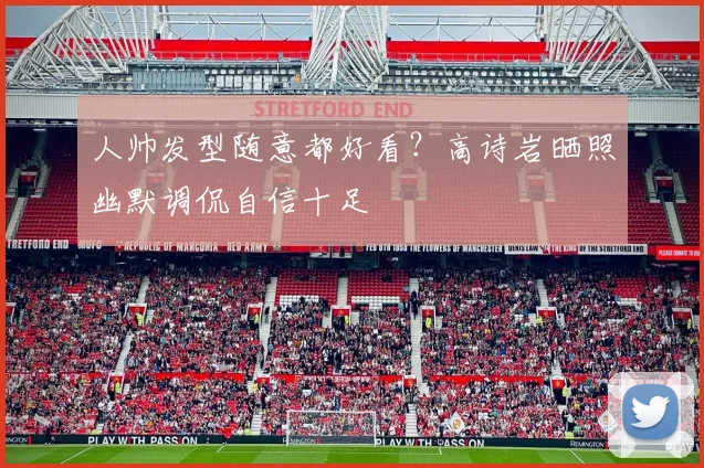 人帅发型随意都好看？高诗岩晒照幽默调侃自信十足