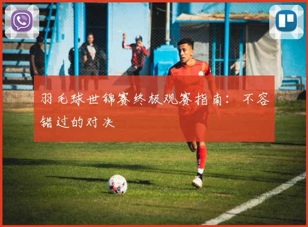 羽毛球世锦赛终极观赛指南：不容错过的对决