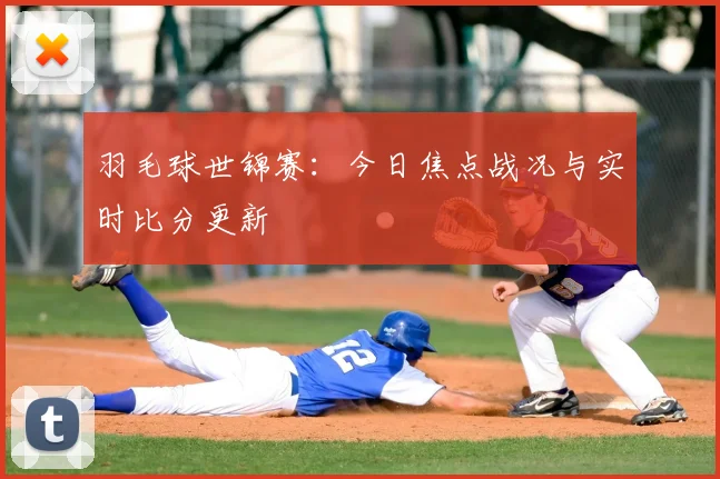羽毛球世锦赛：今日焦点战况与实时比分更新