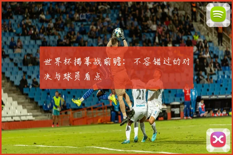 世界杯揭幕战前瞻：不容错过的对决与球员看点