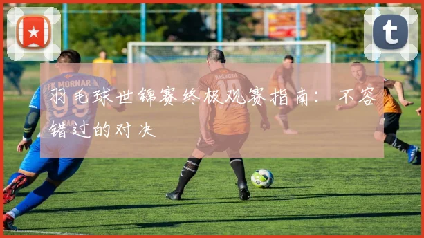羽毛球世锦赛终极观赛指南：不容错过的对决