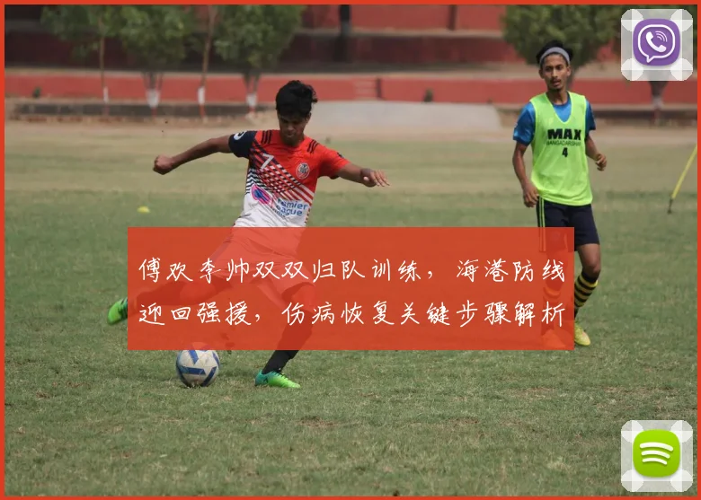 傅欢李帅双双归队训练，海港防线迎回强援，伤病恢复关键步骤解析