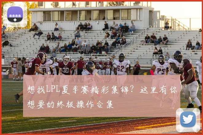 想找LPL夏季赛精彩集锦？这里有你想要的终极操作合集