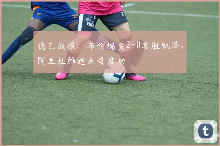 德乙战报：布伦瑞克2-0客胜凯泽，阿里杜雅迪米奇建功