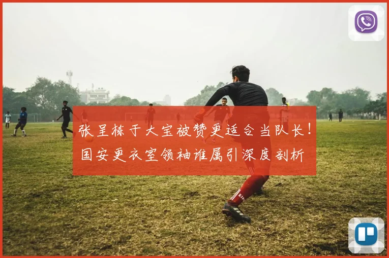 张呈栋于大宝被赞更适合当队长！国安更衣室领袖谁属引深度剖析
