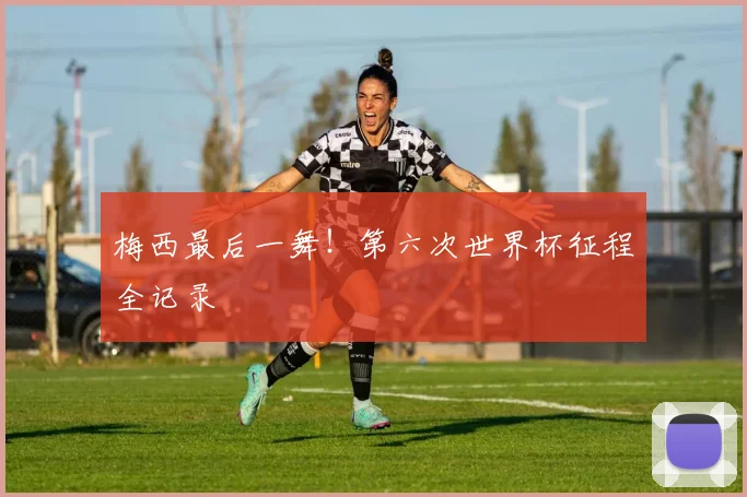 梅西最后一舞！第六次世界杯征程全记录