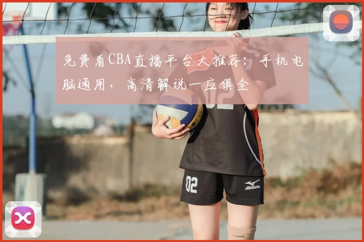 免费看CBA直播平台大推荐:手机电脑通用,高清解说一应俱全