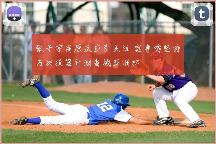 张子宇高原反应引关注 宫鲁鸣坚持万次投篮计划备战亚洲杯