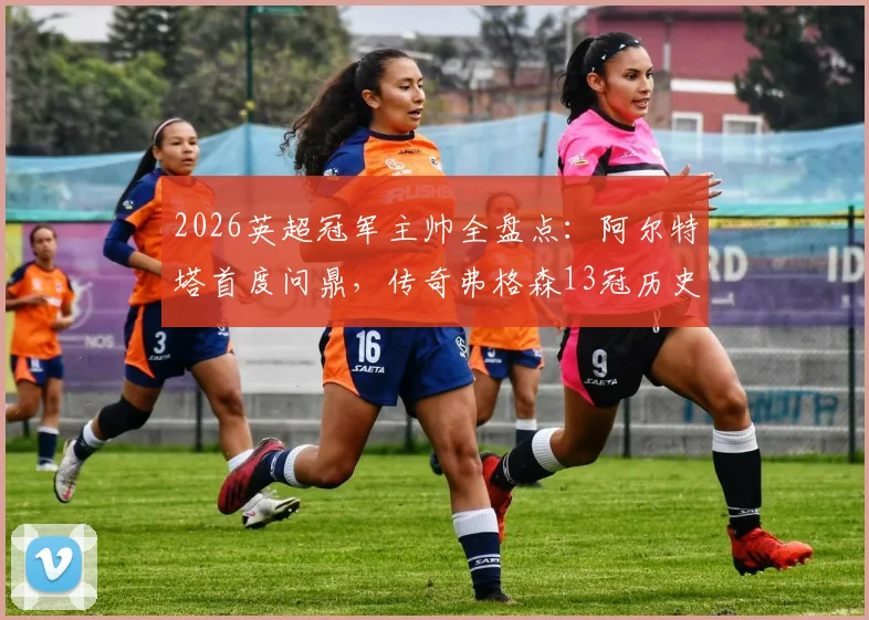 2026英超冠军主帅全盘点：阿尔特塔首度问鼎，传奇弗格森13冠历史第一人，附历届主帅夺冠名单