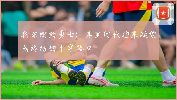 科尔续约勇士：库里时代迎来延续或终结的十字路口