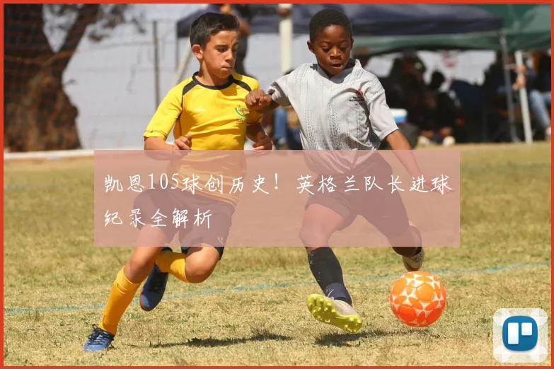 凯恩105球创历史！英格兰队长进球纪录全解析