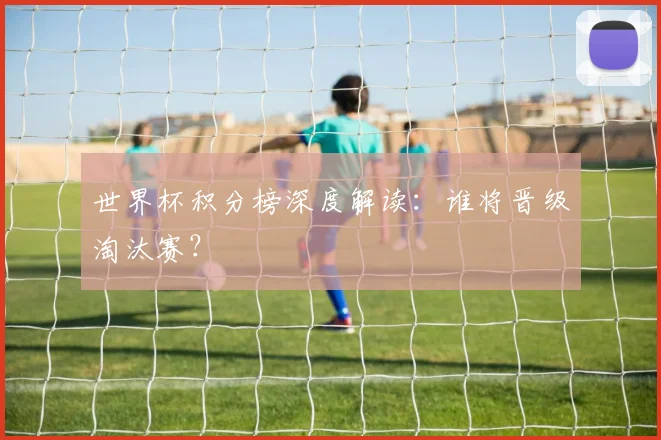 世界杯积分榜深度解读:谁将晋级淘汰赛?