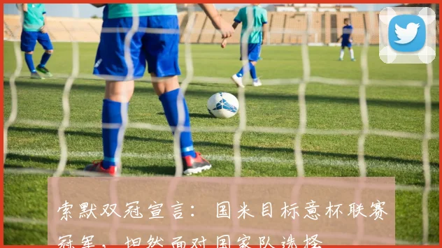 索默双冠宣言：国米目标意杯联赛冠军，坦然面对国家队选择