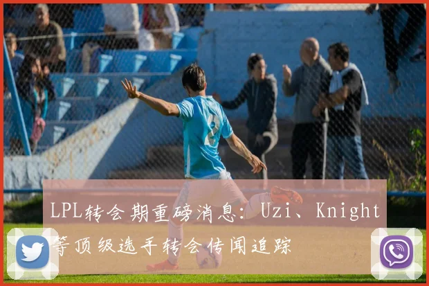 LPL转会期重磅消息：Uzi、Knight等顶级选手转会传闻追踪