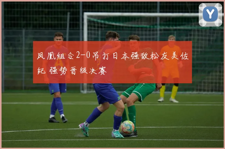 凤凰组合2-0吊打日本强敌松友美佐纪 强势晋级决赛